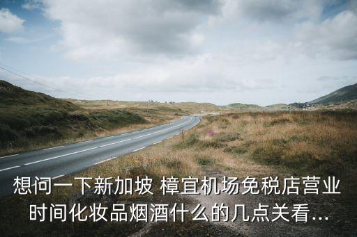 想問一下新加坡 樟宜機(jī)場免稅店營業(yè)時間化妝品煙酒什么的幾點(diǎn)關(guān)看...