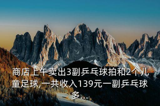  商店上午賣出3副乒乓球拍和2個兒童足球,一共收入139元一副乒乓球多...