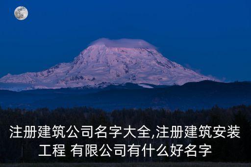 注冊建筑公司名字大全,注冊建筑安裝工程 有限公司有什么好名字