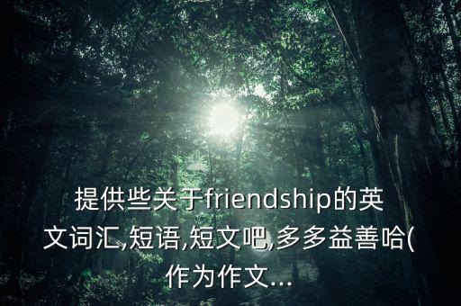 提供些關(guān)于friendship的英文詞匯,短語,短文吧,多多益善哈(作為作文...